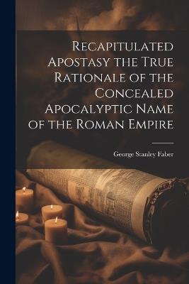 Recapitulated Apostasy the True Rationale of the Concealed Apocalyptic Name of the Roman Empire - George Stanley Faber - cover
