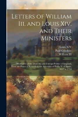 Letters of William Iii. and Louis Xiv. and Their Ministers: Illustrative of the Domestic and Foreign Politics of England, From the Peace of Ryswick to the Accession of Philip V. of Spain, 1697 to 1700 - Louis XIV,Paul Grimblot - cover