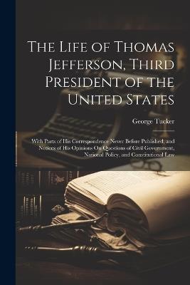 The Life of Thomas Jefferson, Third President of the United States: With Parts of His Correspondence Never Before Published, and Notices of His Opinions On Questions of Civil Government, National Policy, and Constitutional Law - George Tucker - cover