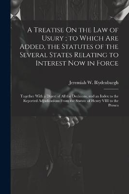 A Treatise On the Law of Usury; to Which Are Added, the Statutes of the Several States Relating to Interest Now in Force: Together With a Digest of All the Decisions, and an Index to the Reported Adjudications From the Statute of Henry VIII to the Presen - Jeremiah W Blydenburgh - cover