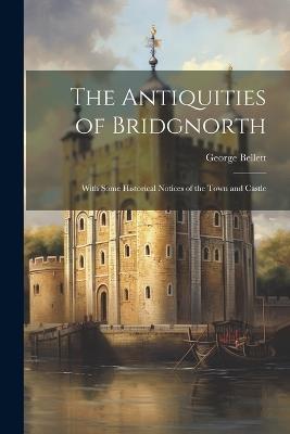 The Antiquities of Bridgnorth: With Some Historical Notices of the Town and Castle - George Bellett - cover