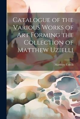 Catalogue of the Various Works of Art Forming the Collection of Matthew Uzielli - Matthew Uzielli - cover