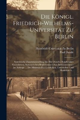 Die Königl. Friedrich-Wilhelms-Universität Zu Berlin: Systemische Zusammenstellung Der Für Dieselbe Bestehenden Gesetzlichen, Statutarischen Reglementarischen Bestimmungen: Im Auftrage ... Des Ministers Der Geistlichen, Unterrichts- Und Medizinal-A... - Humboldt-Universität Zu Berlin,Paul Daude - cover