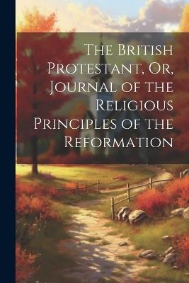 The British Protestant, Or, Journal of the Religious Principles of the Reformation - Anonymous - cover