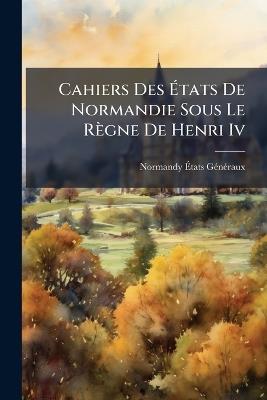 Cahiers Des Ãtats De Normandie Sous Le Règne De Henri Iv - Normandy Ãtats Gã(c)Nã(c)Raux - cover
