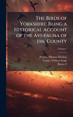 The Birds of Yorkshire: Being a Historical Account of the Avi-fauna of the County - Thomas Hudson Nelson,William Eagle Clarke,F Boyes - cover
