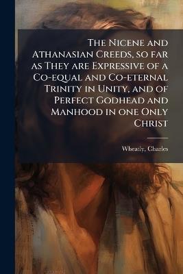The Nicene and Athanasian Creeds, so far as They are Expressive of a Co-equal and Co-eternal Trinity in Unity, and of Perfect Godhead and Manhood in one Only Christ - Charles Wheatly - cover