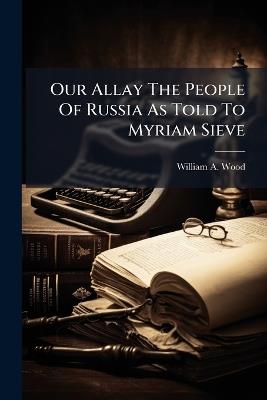 Our Allay The People Of Russia As Told To Myriam Sieve - William A Wood - cover