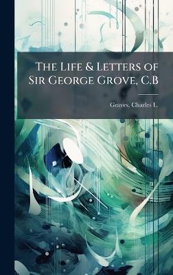 The Life & Letters of Sir George Grove, C.B - Charles L 1856-1944 Graves - cover