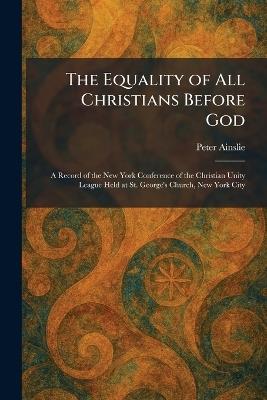 The Equality of All Christians Before God: A Record of the New York Conference of the Christian Unity League Held at St. George's Church, New York City - Peter Ainslie - cover