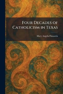 Four Decades of Catholicism in Texas - Mary Angela Fitmorris - cover