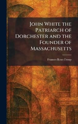 John White the Patriarch of Dorchester and the Founder of Massachusetts - Frances Rose-Troup - cover