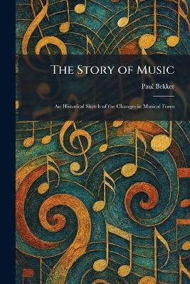 The Story of Music: An Historical Sketch of the Changes in Musical Form - Paul Bekker - cover