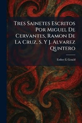 Tres Sainetes Escritos Por Miguel De Cervantes, Ramon De La Cruz, S. Y J. Alvarez Quntero - Esther L Gould - cover