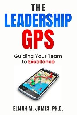 The Leadership GPS: Guiding Your Team to Excellence - Ph D Elijah M James - cover