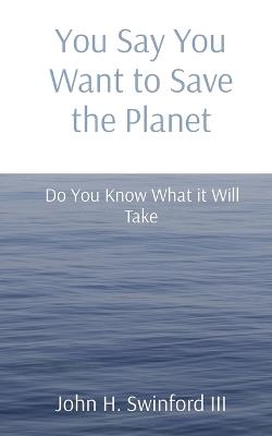 You Say You Want to Save the Planet: Do You Know What it Will Take - John H Swinford - cover