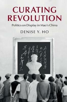 Curating Revolution: Politics on Display in Mao's China - Denise Y. Ho - cover