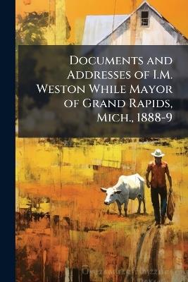 Documents and Addresses of I.M. Weston While Mayor of Grand Rapids, Mich., 1888-9 - Anonymous - cover