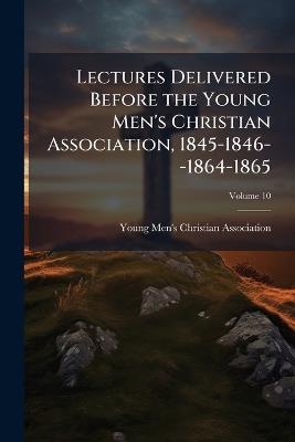 Lectures Delivered Before the Young Men's Christian Association, 1845-1846--1864-1865; Volume 10 - cover