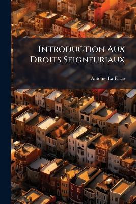 Introduction Aux Droits Seigneuriaux: Contenant Les Definitions Des Termes, & Un Recueil De Décisions Choisies, Fondées Sur La Jurisprudence Des Arrêts, & Les Observations & Sentimens Des Meilleurs Feudistes - Antoine La Place - cover