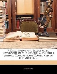 A Descriptive and Illustrated Catalogue of the Calculi and Other Animal Concretions Contained in the Museum ... - Anonymous - cover