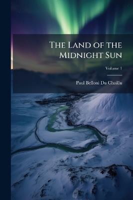 The Land of the Midnight Sun: Summer and Winter Journeys Through Sweden, Norway, Lapland, and Northern Finland: With Descriptions of the Inner Life of the People, Their Manners and Customs, the Primitive Antiquities, Etc; Volume 1 - Paul Belloni Du Chaillu - cover
