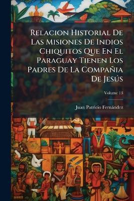 Relacion Historial De Las Misiones De Indios Chiquitos Que En El Paraguay Tienen Los Padres De La Compañia De Jesús; Volume 13 - Juan Patricio Fernández - cover