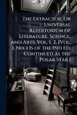 The Extractor; Or Universal Repertorium of Literature, Science, and Arts. Vol. 1, 2, [Vol. 1, No. 1 Is of the 1Nd Ed. Continued As the Polar Star.] - Anonymous - cover