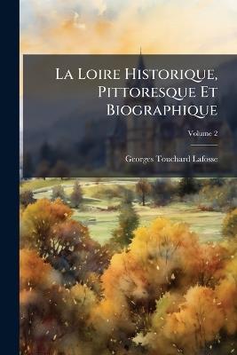 La Loire Historique, Pittoresque Et Biographique: De La Source De Ce Fleuve a Son Embouchure Dans L'océan; Volume 2 - Georges Touchard-Lafosse - cover