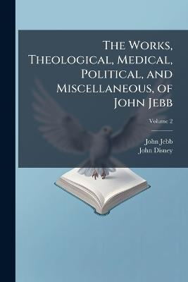 The Works, Theological, Medical, Political, and Miscellaneous, of John Jebb: With Memoirs of the Life of the Author; Volume 2 - John Jebb,John Disney - cover