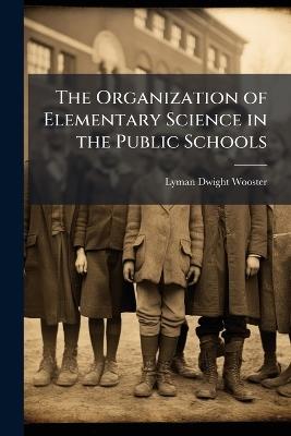 The Organization of Elementary Science in the Public Schools - Lyman Dwight Wooster - cover