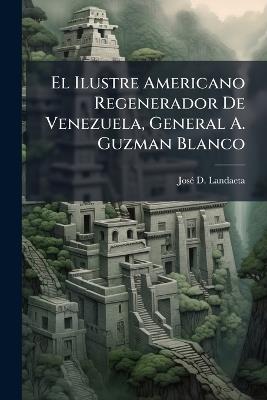 El Ilustre Americano Regenerador De Venezuela, General A. Guzman Blanco: El Gral. Matias Salazar: El Doctor Felipe Larrazábal, Panegirista Y Detractor Á La Vez - José D Landaeta - cover