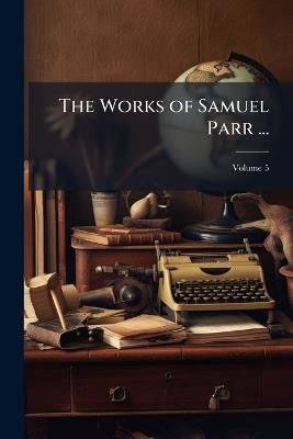 The Works of Samuel Parr ...: With Memoirs of His Life and Writings, and a Selection From His Correspondence; Volume 5 - Anonymous - cover