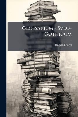 Glossarium - Sveo-Gothicum: Eller, Swensk Ordabook / Som Om Thet Hårliga Språket Willia Begynna Någon Kunskap Inhåmta - Haqvin Spegel - cover