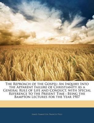 The Reproach of the Gospel: An Inquiry Into the Apparent Failure of Christianity As a General Rule of Life and Conduct, With Special Reference to the Present Time: Being the Bampton Lectures for the Year 1907 - James Hamilton Francis Peile - cover