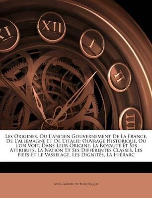 Les Origines, Ou L'ancien Gouvernement De La France, De L'allemagne Et De L'italie: Ouvrage Historique, Ou L'on Voit, Dans Leur Origine, La Royauté Et Ses Attributs, La Nation Et Ses Différentes Classes, Les Fiefs Et Le Vasselage, Les Dignités, La H... - Louis-Gabriel Du Buat-Nançay - cover