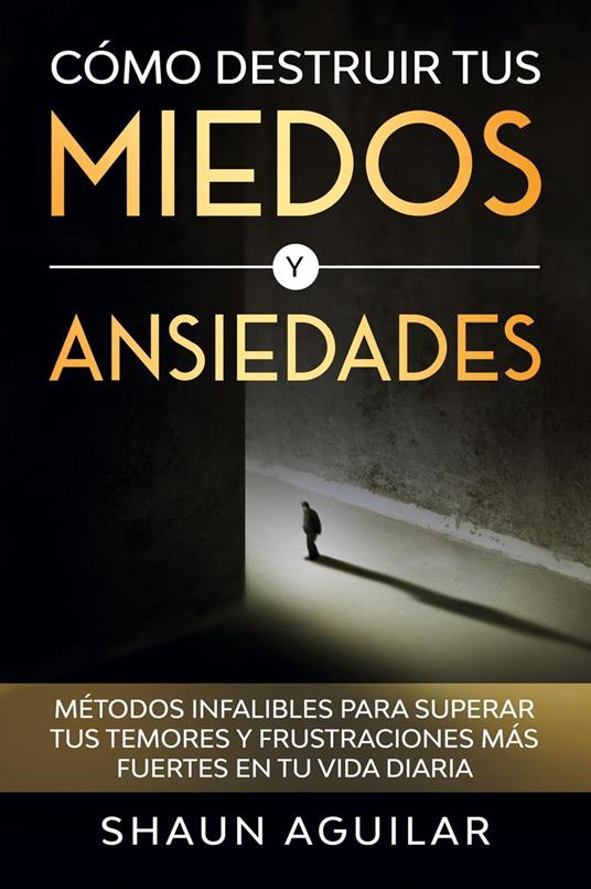 Cómo Destruir tus Miedos y Ansiedades: Métodos infalibles para superar tus temores y frustraciones más fuertes en tu vida diaria