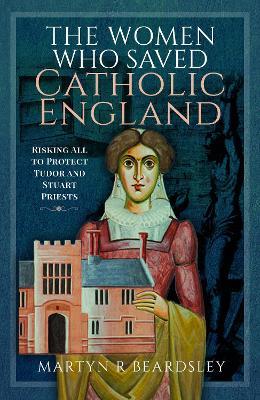 The Women Who Saved Catholic England: Risking All to Protect Tudor and Stuart Priests - Martyn R Beardsley - cover