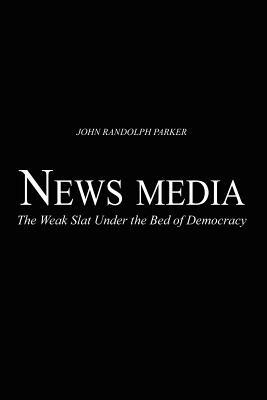 Newsmedia: The Weak Slat Under the Bed of Democracy - John Randolph Parker - cover