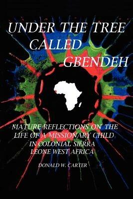 Under the Tree Called Gbendeh: Mature Reflections on the Life of A Missionary Child in Colonial Sierra Leone West Africa - DONALD , W. CARTER - cover