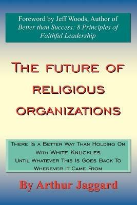 The Future of Religious Organizations: There Is a Better Way Than Holding On With White Knuckles Until Whatever This Is Goes Back To Wherever It Came From - Arthur Jaggard - cover