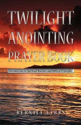Twilight Anointing Prayer Book: Introduction to Spiritual Warfare and Biblical Principles - Bernice Gibbs - cover