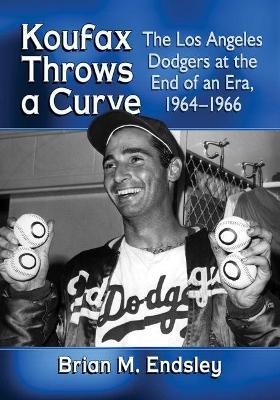 Koufax Throws a Curve: The Los Angeles Dodgers at the End of an Era, 1964-1966 - Brian M. Endsley - cover