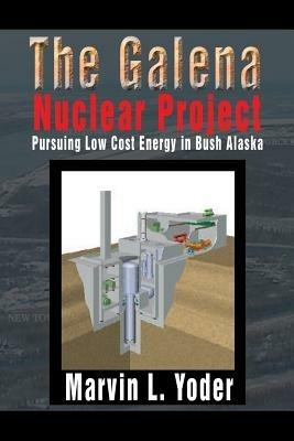 The Galena Nuclear Project: Pursuing Low Cost Energy in Bush Alaska - Marvin L Yoder - cover