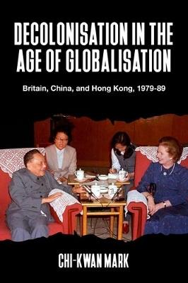 Decolonisation in the Age of Globalisation: Britain, China, and Hong Kong, 1979-89 - Chi-kwan Mark - cover