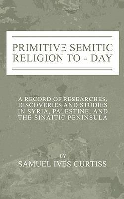Primitive Semitic Religion Today: A Record of Researches, Discoveries and Studies in Syria, Palestine and the Sinaitic Peninsula - Samuel I. Curtiss - cover