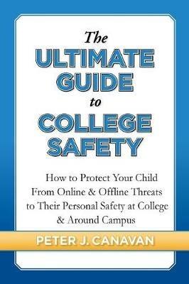 The Ultimate Guide to College Safety: How to Protect Your Child From Online & Offline Threats to Their Personal Safety at College & Around Campus - Peter J Canavan - cover