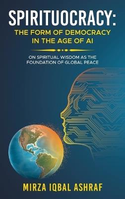 Spirituocracy: THE FORM OF DEMOCRACY IN THE AGE OF AI: On Spiritual Wisdom as the Foundation of Global Peace - Mirza Iqbal Ashraf - cover