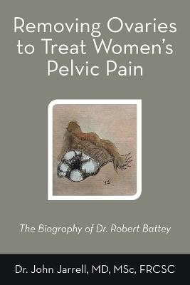 Removing Ovaries to Treat Women's Pelvic Pain: The Biography of Dr. Robert Battey - John Jarrell Msc Frcsc - cover