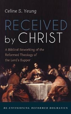 Received by Christ: A Biblical Reworking of the Reformed Theology of the Lord's Supper - Celine S Yeung - cover